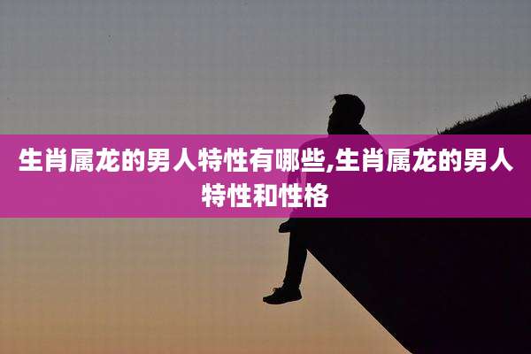 生肖属龙的男人特性有哪些,生肖属龙的男人特性和性格