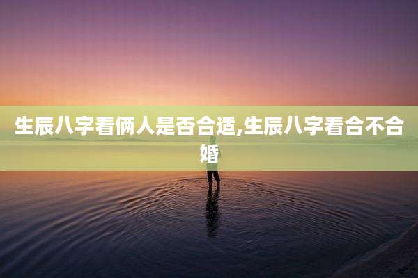 生辰八字看俩人是否合适,生辰八字看合不合婚