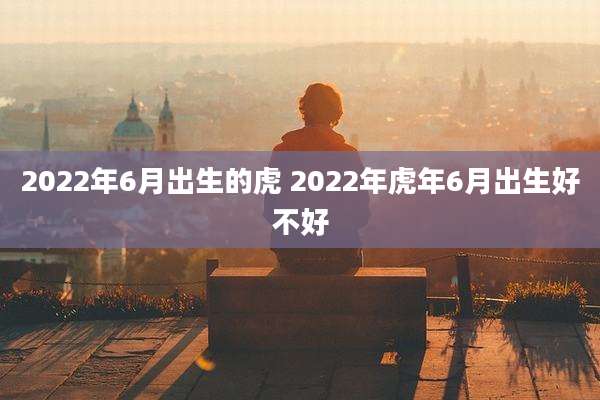 2022年6月出生的虎 2022年虎年6月出生好不好
