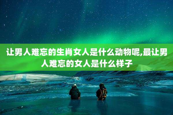 让男人难忘的生肖女人是什么动物呢,最让男人难忘的女人是什么样子