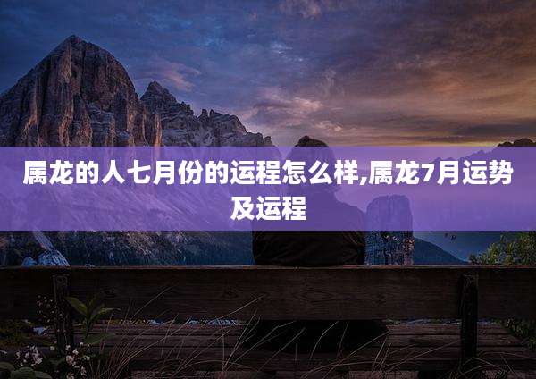 属龙的人七月份的运程怎么样,属龙7月运势及运程