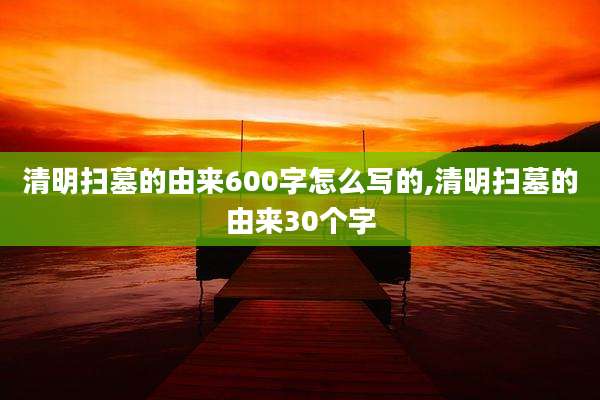 清明扫墓的由来600字怎么写的,清明扫墓的由来30个字