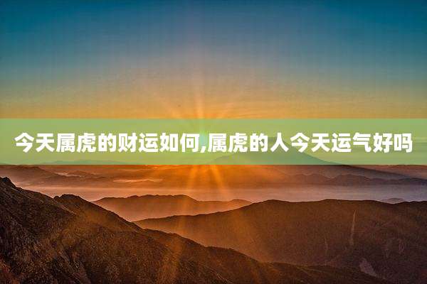 今天属虎的财运如何,属虎的人今天运气好吗