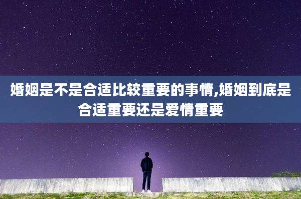 婚姻是不是合适比较重要的事情,婚姻到底是合适重要还是爱情重要