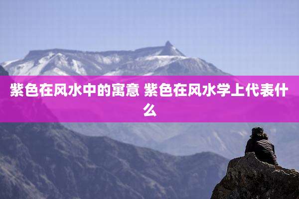 紫色在风水中的寓意 紫色在风水学上代表什么
