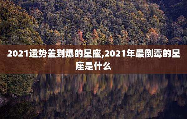 2021运势差到爆的星座,2021年最倒霉的星座是什么