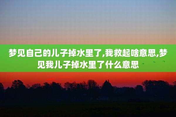 梦见自己的儿子掉水里了,我救起啥意思,梦见我儿子掉水里了什么意思