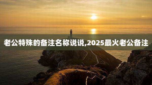 老公特殊的备注名称说说,2025最火老公备注