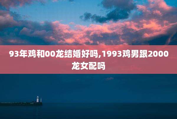93年鸡和00龙结婚好吗,1993鸡男跟2000龙女配吗