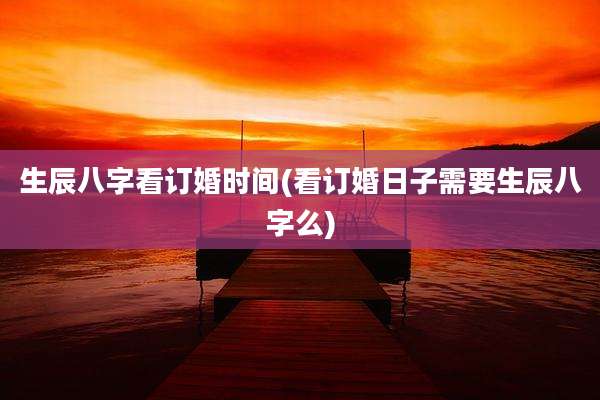 生辰八字看订婚时间(看订婚日子需要生辰八字么)