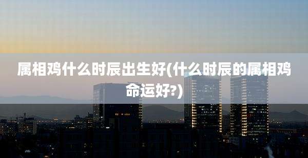 属相鸡什么时辰出生好(什么时辰的属相鸡命运好?)
