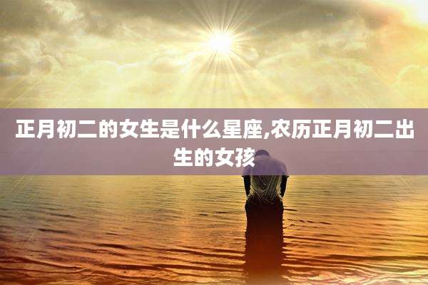 正月初二的女生是什么星座,农历正月初二出生的女孩