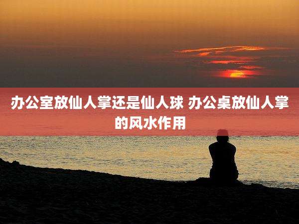 办公室放仙人掌还是仙人球 办公桌放仙人掌的风水作用