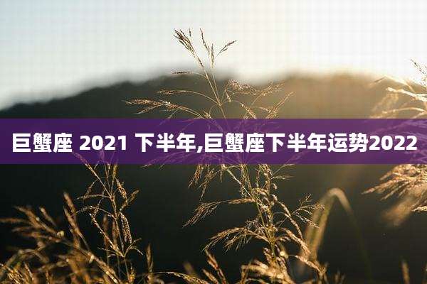 巨蟹座 2021 下半年,巨蟹座下半年运势2022