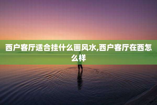 西户客厅适合挂什么画风水,西户客厅在西怎么样