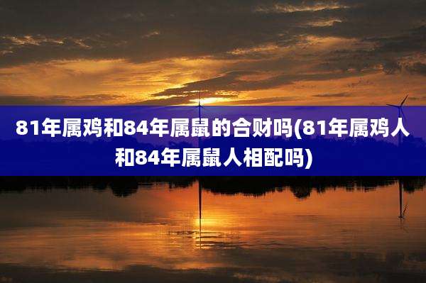81年属鸡和84年属鼠的合财吗(81年属鸡人和84年属鼠人相配吗)