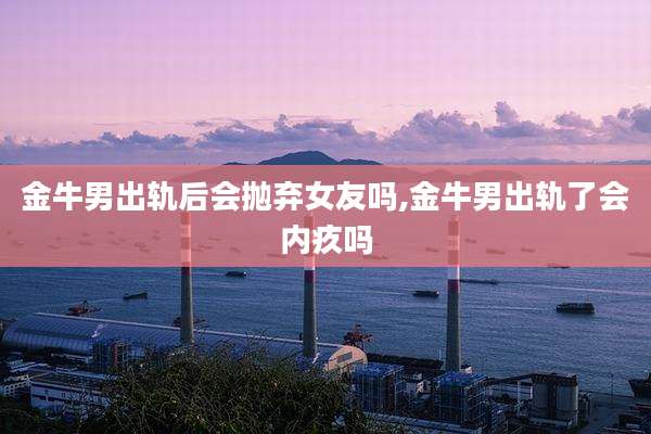 金牛男出轨后会抛弃女友吗,金牛男出轨了会内疚吗