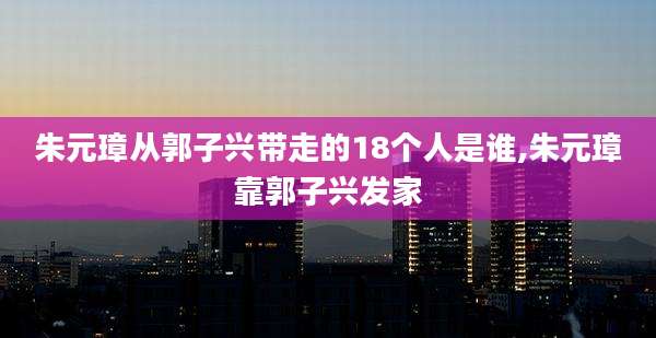 朱元璋从郭子兴带走的18个人是谁,朱元璋靠郭子兴发家