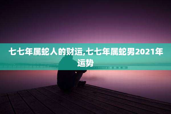 七七年属蛇人的财运,七七年属蛇男2021年运势