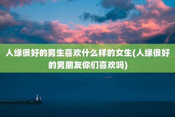 人缘很好的男生喜欢什么样的女生(人缘很好的男朋友你们喜欢吗)