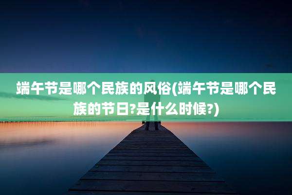 端午节是哪个民族的风俗(端午节是哪个民族的节日?是什么时候?)