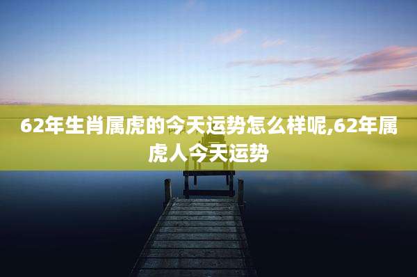 62年生肖属虎的今天运势怎么样呢,62年属虎人今天运势