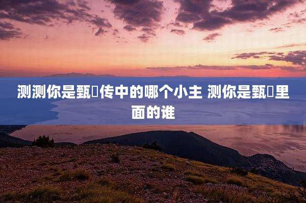 测测你是甄嬛传中的哪个小主 测你是甄嬛里面的谁