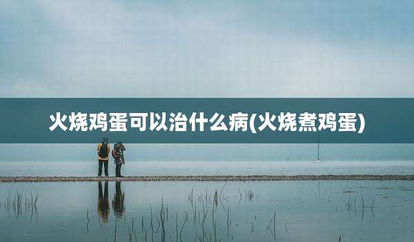 火烧鸡蛋可以治什么病(火烧煮鸡蛋)
