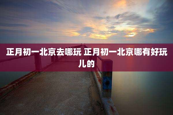 正月初一北京去哪玩 正月初一北京哪有好玩儿的