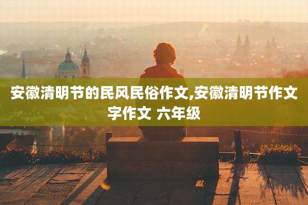 安徽清明节的民风民俗作文,安徽清明节作文字作文 六年级
