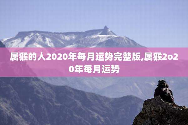 属猴的人2020年每月运势完整版,属猴2o20年每月运势