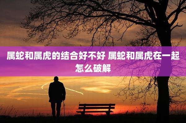 属蛇和属虎的结合好不好 属蛇和属虎在一起怎么破解