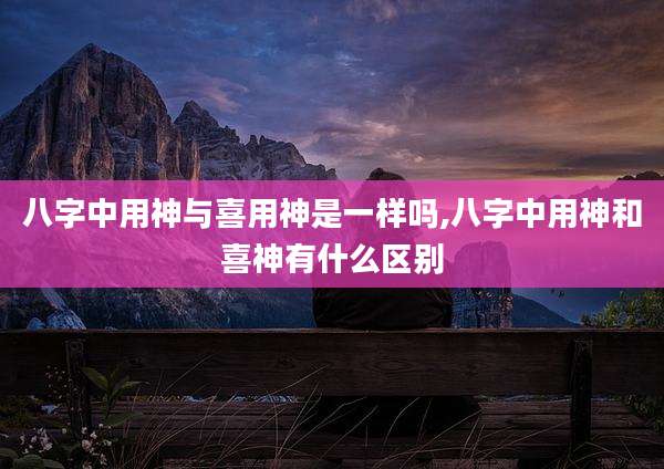 八字中用神与喜用神是一样吗,八字中用神和喜神有什么区别