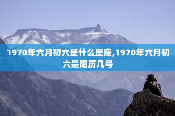 1970年六月初六是什么星座,1970年六月初六是阳历几号