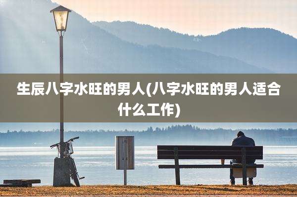 生辰八字水旺的男人(八字水旺的男人适合什么工作)