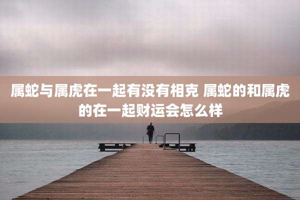 属蛇与属虎在一起有没有相克 属蛇的和属虎的在一起财运会怎么样