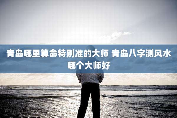 青岛哪里算命特别准的大师 青岛八字测风水哪个大师好