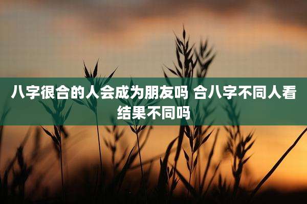 八字很合的人会成为朋友吗 合八字不同人看结果不同吗