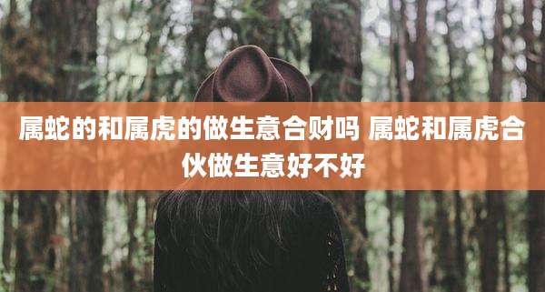 属蛇的和属虎的做生意合财吗 属蛇和属虎合伙做生意好不好