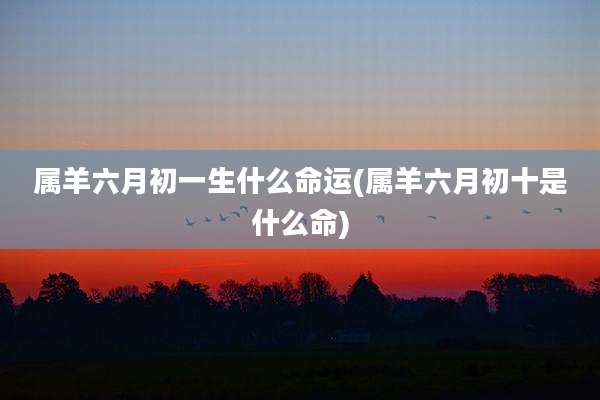 属羊六月初一生什么命运(属羊六月初十是什么命)