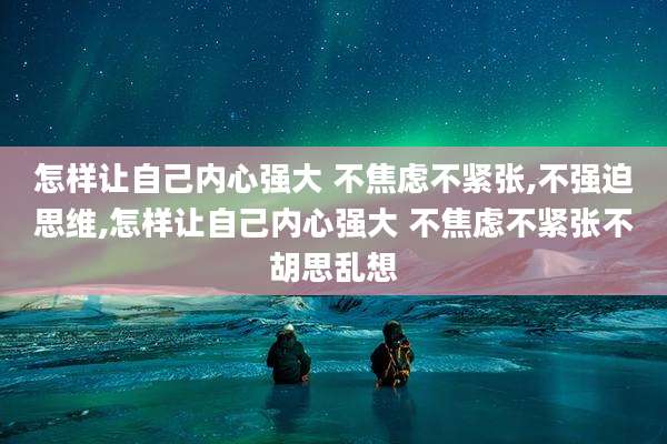 怎样让自己内心强大 不焦虑不紧张,不强迫思维,怎样让自己内心强大 不焦虑不紧张不胡思乱想