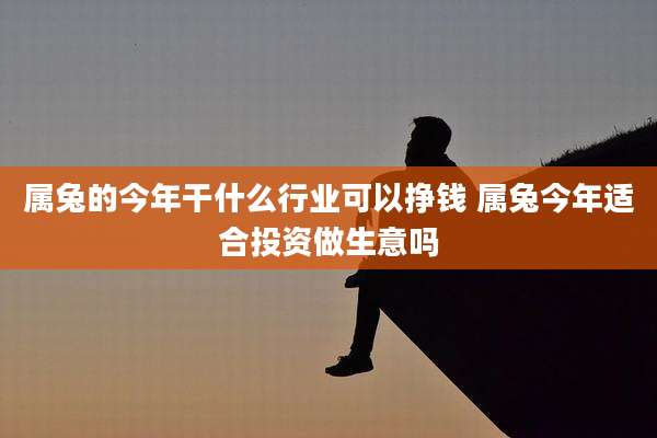 属兔的今年干什么行业可以挣钱 属兔今年适合投资做生意吗