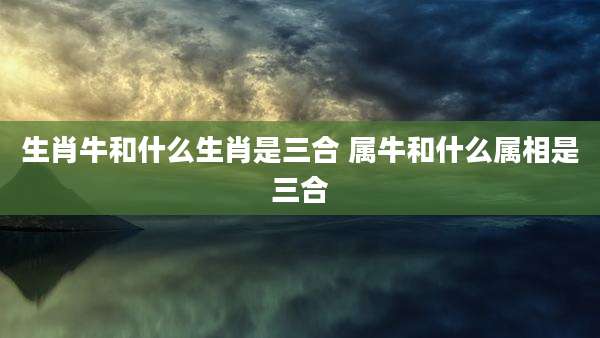 生肖牛和什么生肖是三合 属牛和什么属相是三合