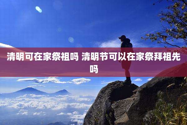 清明可在家祭祖吗 清明节可以在家祭拜祖先吗