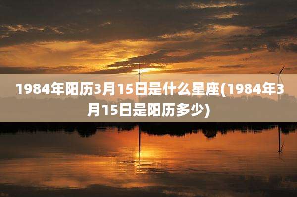 1984年阳历3月15日是什么星座(1984年3月15日是阳历多少)