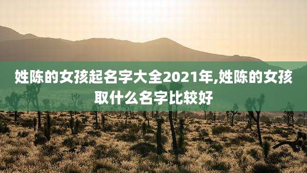 姓陈的女孩起名字大全2021年,姓陈的女孩取什么名字比较好