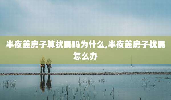 半夜盖房子算扰民吗为什么,半夜盖房子扰民怎么办
