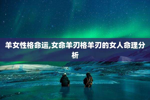 羊女性格命运,女命羊刃格羊刃的女人命理分析