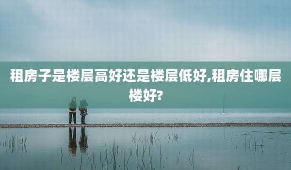租房子是楼层高好还是楼层低好,租房住哪层楼好?