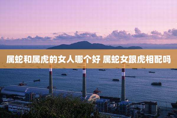 属蛇和属虎的女人哪个好 属蛇女跟虎相配吗